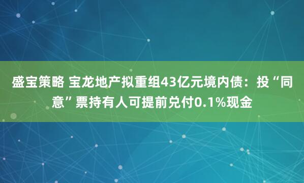 盛宝策略 宝龙地产拟重组43亿元境内债:投“同意”票持有人可提前兑付0.1%现金