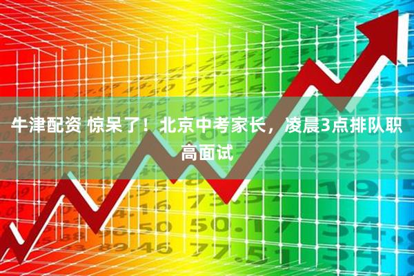 牛津配资 惊呆了！北京中考家长，凌晨3点排队职高面试
