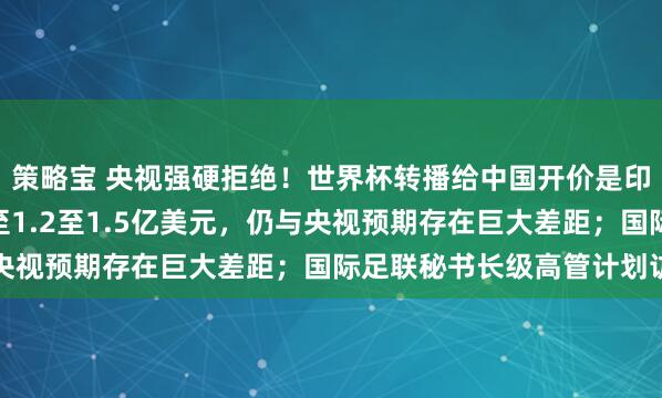 策略宝 央视强硬拒绝！世界杯转播给中国开价是印度的17倍，现“降”至1.2至1.5亿美元，仍与央视预期存在巨大差距；国际足联秘书长级高管计划访华