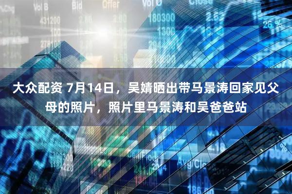 大众配资 7月14日，吴婧晒出带马景涛回家见父母的照片，照片里马景涛和吴爸爸站
