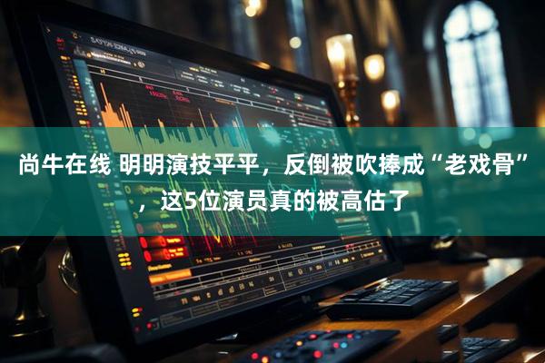 尚牛在线 明明演技平平，反倒被吹捧成“老戏骨”，这5位演员真的被高估了